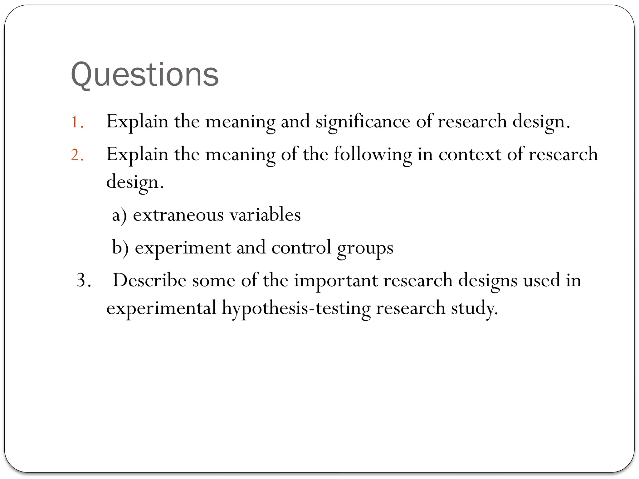 Questions
1. Explain the meaning and significance of research design.
2. Explain the meaning of the following in context of research
design.
a) extraneous variables
b) experiment and control groups
3. Describe some of the important research designs used in
experimental hypothesis-testing research study.
 