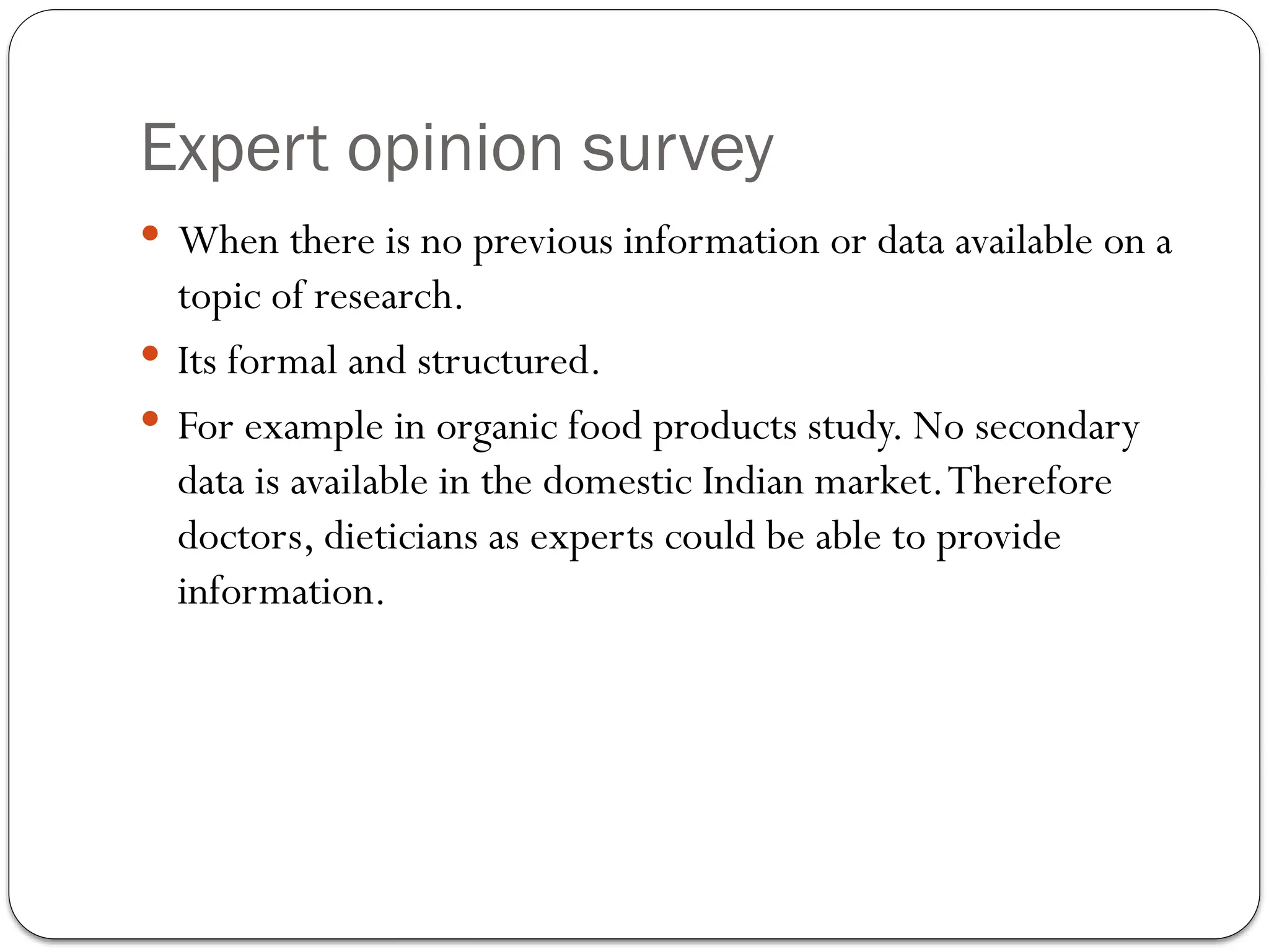 Expert opinion survey
 When there is no previous information or data available on a
topic of research.
 Its formal and structured.
 For example in organic food products study. No secondary
data is available in the domestic Indian market.Therefore
doctors, dieticians as experts could be able to provide
information.
 