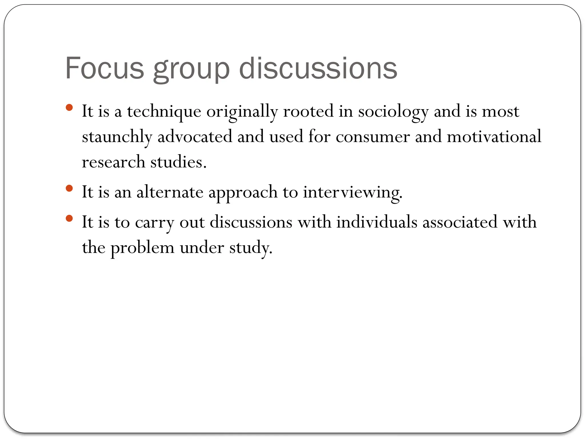 Focus group discussions
 It is a technique originally rooted in sociology and is most
staunchly advocated and used for consumer and motivational
research studies.
 It is an alternate approach to interviewing.
 It is to carry out discussions with individuals associated with
the problem under study.
 