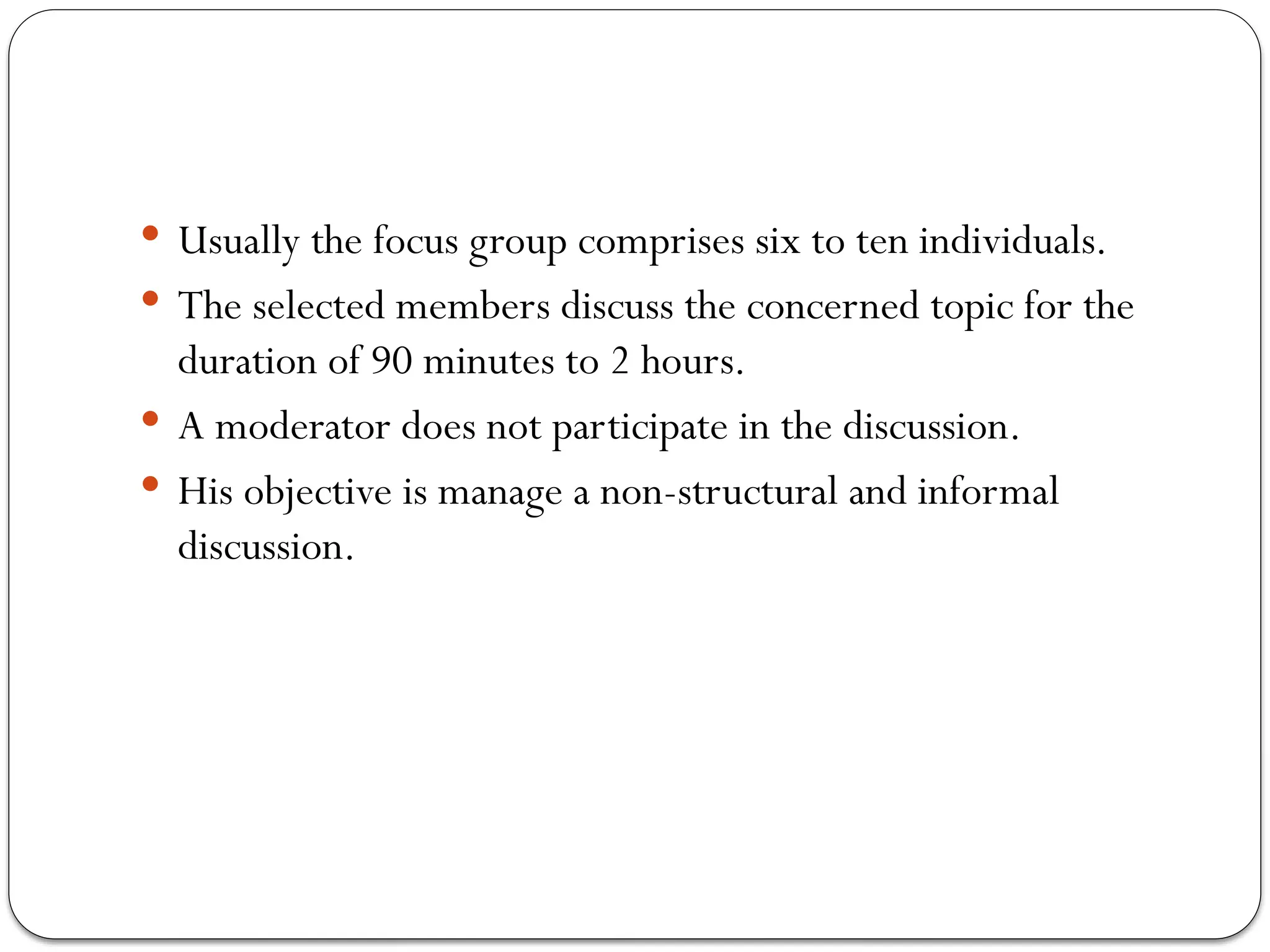  Usually the focus group comprises six to ten individuals.
 The selected members discuss the concerned topic for the
duration of 90 minutes to 2 hours.
 A moderator does not participate in the discussion.
 His objective is manage a non-structural and informal
discussion.
 