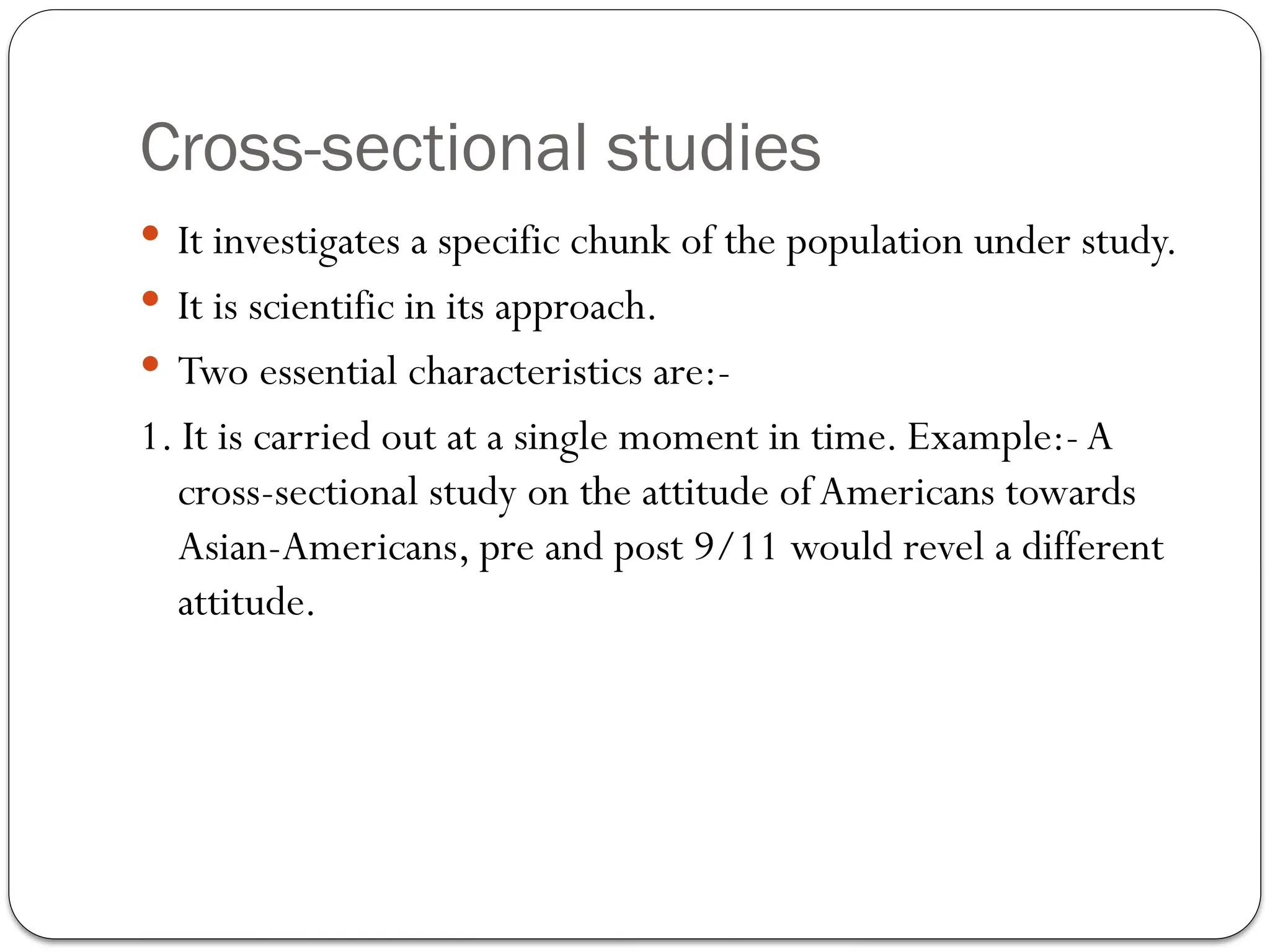 Cross-sectional studies
 It investigates a specific chunk of the population under study.
 It is scientific in its approach.
 Two essential characteristics are:-
1. It is carried out at a single moment in time. Example:- A
cross-sectional study on the attitude ofAmericans towards
Asian-Americans, pre and post 9/11 would revel a different
attitude.
 