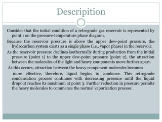 Descripition
Consider that the initial condition of a retrograde gas reservoir is represented by
point 1 on the pressure-temperature phase diagram.
Because the reservoir pressure is above the upper dew-point pressure, the
hydrocarbon system exists as a single phase (i.e., vapor phase) in the reservoir.
As the reservoir pressure declines isothermally during production from the initial
pressure (point 1) to the upper dew-point pressure (point 2), the attraction
between the molecules of the light and heavy components move further apart.
As this occurs, attraction between the heavy component molecules becomes
more effective, therefore, liquid begins to condense. This retrograde
condensation process continues with decreasing pressure until the liquid
dropout reaches its maximum at point 3. Further reduction in pressure permits
the heavy molecules to commence the normal vaporization process.
 