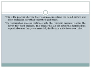 This is the process whereby fewer gas molecules strike the liquid surface and
more molecules leave than enter the liquid phase.
The vaporization process continues until the reservoir pressure reaches the
lower dew-point pressure. This means that all the liquid that formed must
vaporize because the system essentially is all vapor at the lower dew point.
 
