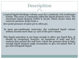 Descripition
a typical liquid shrinkage volume curve for a relatively rich condensate
system. The curve is commonly called the liquid dropout curve. The
maximum liquid dropout (LDO) is 26.5%, which occurs when the
reservoir pressure drops from a
dew-point pressure of 5900 psi to 2800 psi.
In most gas-condensate reservoirs, the condensed liquid volume
seldom exceeds more than 15–19% of the pore volume.
This liquid saturation is not large enough to allow any liquid flow. It
should be recognized, however, 40 equations of state and PVT
analysis that around the well bore, where the pressure drop is high,
enough liquid dropout migh accumulate to give two-phase flow of
gas and retrograde liquid.
 