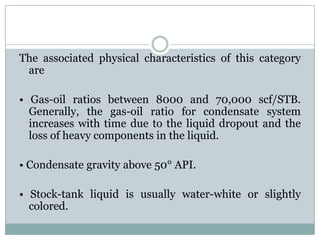The associated physical characteristics of this category
are
• Gas-oil ratios between 8000 and 70,000 scf/STB.
Generally, the gas-oil ratio for condensate system
increases with time due to the liquid dropout and the
loss of heavy components in the liquid.
• Condensate gravity above 50° API.
• Stock-tank liquid is usually water-white or slightly
colored.
 