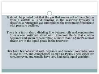 It should be pointed out that the gas that comes out of the solution
from a volatile oil and remains in the reservoir typically is
classified a retrograde gas and exhibits the retrograde condensate
with pressure declines.
There is a fairly sharp dividing line between oils and condensates
from a compositional standpoint. Reservoir fluids that contain
heptanes and are in concentration of more than 12.5 mol% almost
always are in the liquid phase in the reservoir.
Oils have beenobserved with heptanes and heavier concentrations
as low as 10% and condensates as high as 15.5%. These cases are
rare, however, and usually have very high tank liquid gravities.
 