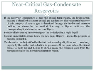 Near-Critical Gas-Condensate
Reservoirs
If the reservoir temperature is near the critical temperature, the hydrocarbon
mixture is classified as a near-critical gas condensate. The volumetric behavior
of this category of natural gas is described through the isothermal pressure
declines, as shown by the vertical line 1–3 in Figure 1–28 and the
corresponding liquid dropout curve of Figure.
Because all the quality lines converge at the critical point, a rapid liquid
buildup immediately occurs below the dew point (Figure 1–29) as the pressure is
reduced to point 2.
This behavior can be justified by the fact that several quality lines are crossed very
rapidly by the isothermal reduction in pressure. At the point where the liquid
ceases to build up and begins to shrink again, the reservoir goes from the
retrograde region to a normal vaporization region.
 