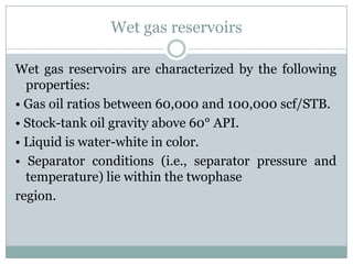 Wet gas reservoirs
Wet gas reservoirs are characterized by the following
properties:
• Gas oil ratios between 60,000 and 100,000 scf/STB.
• Stock-tank oil gravity above 60° API.
• Liquid is water-white in color.
• Separator conditions (i.e., separator pressure and
temperature) lie within the twophase
region.
 