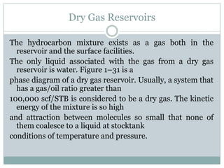 Dry Gas Reservoirs
The hydrocarbon mixture exists as a gas both in the
reservoir and the surface facilities.
The only liquid associated with the gas from a dry gas
reservoir is water. Figure 1–31 is a
phase diagram of a dry gas reservoir. Usually, a system that
has a gas/oil ratio greater than
100,000 scf/STB is considered to be a dry gas. The kinetic
energy of the mixture is so high
and attraction between molecules so small that none of
them coalesce to a liquid at stocktank
conditions of temperature and pressure.
 