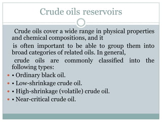 reservoirsCrude oils
Crude oils cover a wide range in physical properties
and chemical compositions, and it
is often important to be able to group them into
broad categories of related oils. In general,
crude oils are commonly classified into the
following types:
 • Ordinary black oil.
 • Low-shrinkage crude oil.
 • High-shrinkage (volatile) crude oil.
 • Near-critical crude oil.
 