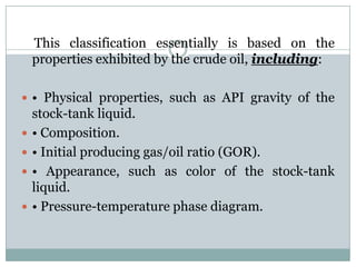 This classification essentially is based on the
properties exhibited by the crude oil, including:
 • Physical properties, such as API gravity of the
stock-tank liquid.
 • Composition.
 • Initial producing gas/oil ratio (GOR).
 • Appearance, such as color of the stock-tank
liquid.
 • Pressure-temperature phase diagram.
 