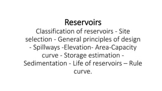 Reservoirs
Classification of reservoirs - Site
selection - General principles of design
- Spillways -Elevation- Area-Capacity
curve - Storage estimation -
Sedimentation - Life of reservoirs – Rule
curve.
 