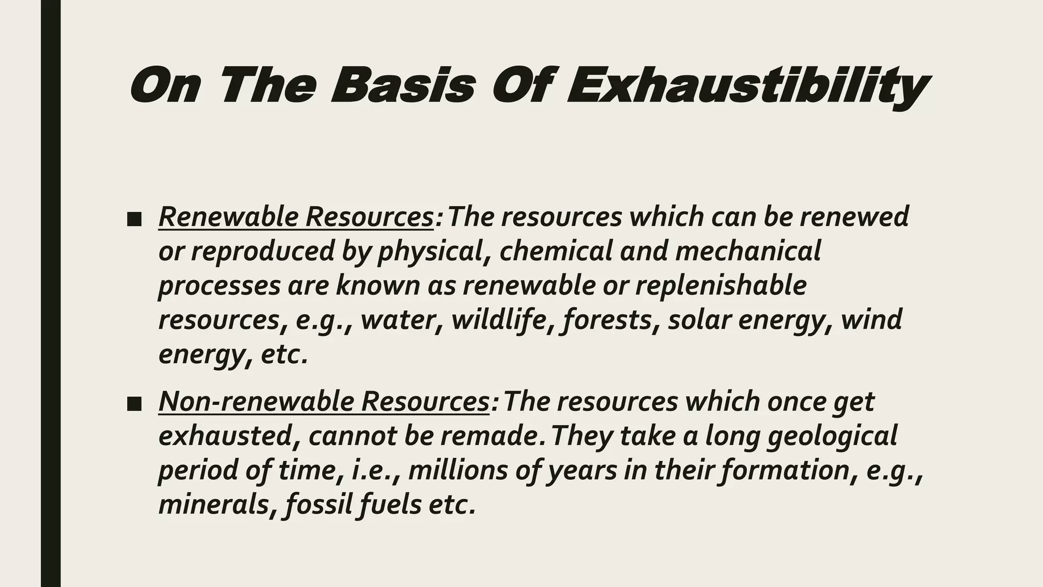 On The Basis Of Exhaustibility
■ Renewable Resources:The resources which can be renewed
or reproduced by physical, chemical and mechanical
processes are known as renewable or replenishable
resources, e.g., water, wildlife, forests, solar energy, wind
energy, etc.
■ Non-renewable Resources:The resources which once get
exhausted, cannot be remade.They take a long geological
period of time, i.e., millions of years in their formation, e.g.,
minerals, fossil fuels etc.
 