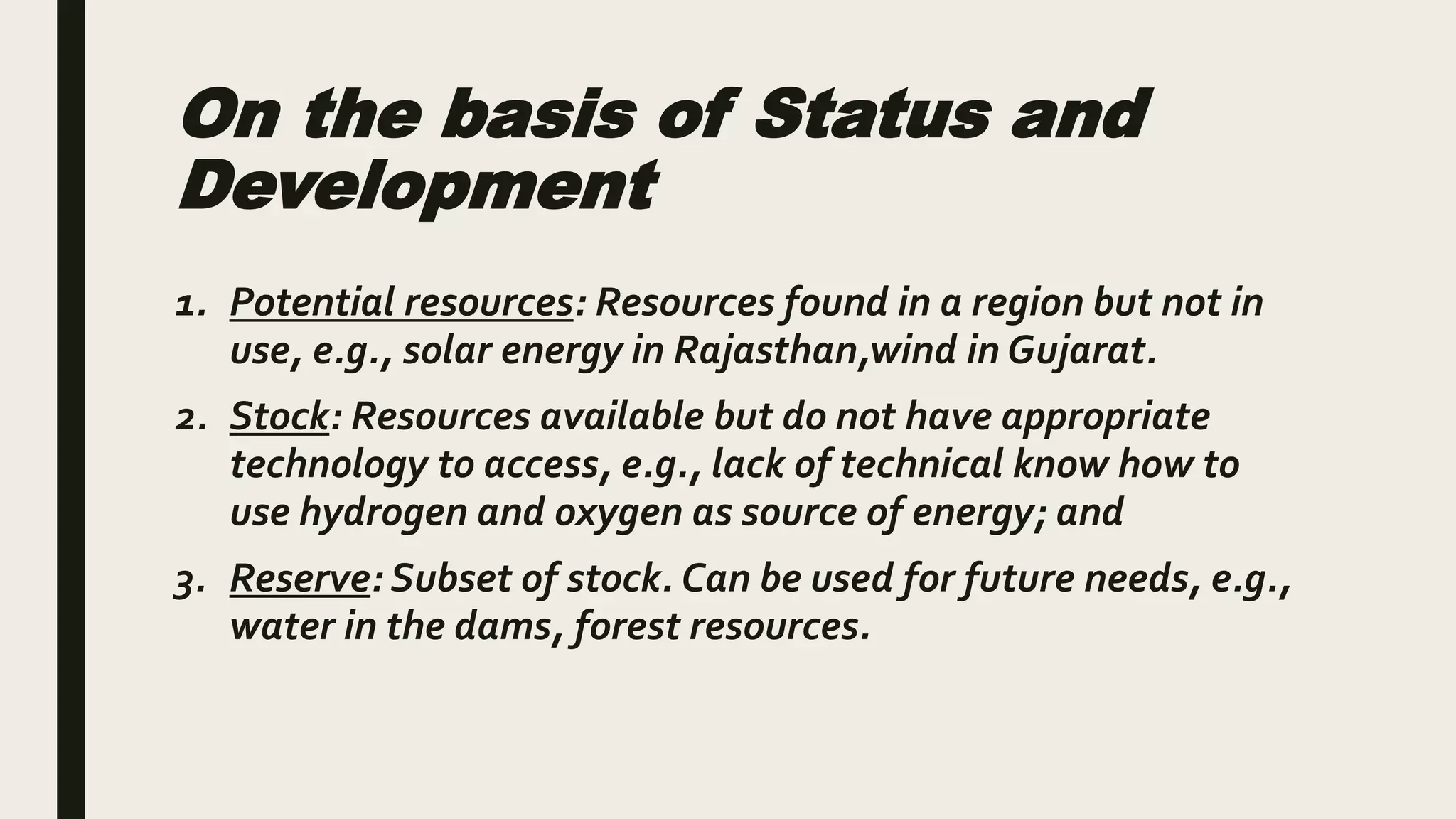 On the basis of Status and
Development
1. Potential resources: Resources found in a region but not in
use, e.g., solar energy in Rajasthan,wind in Gujarat.
2. Stock: Resources available but do not have appropriate
technology to access, e.g., lack of technical know how to
use hydrogen and oxygen as source of energy; and
3. Reserve: Subset of stock. Can be used for future needs, e.g.,
water in the dams, forest resources.
 