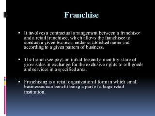 Franchise
 It involves a contractual arrangement between a franchisor
and a retail franchisee, which allows the franchisee to
conduct a given business under established name and
according to a given pattern of business.
 The franchisee pays an initial fee and a monthly share of
gross sales in exchange for the exclusive rights to sell goods
and services in a specified area.
 Franchising is a retail organizational form in which small
businesses can benefit being a part of a large retail
institution.
 