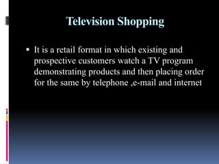 Television Shopping
 It is a retail format in which existing and
prospective customers watch a TV program
demonstrating products and then placing order
for the same by telephone ,e-mail and internet
 