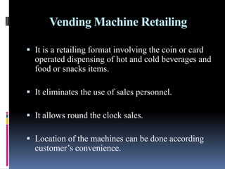 Vending Machine Retailing
 It is a retailing format involving the coin or card
operated dispensing of hot and cold beverages and
food or snacks items.
 It eliminates the use of sales personnel.
 It allows round the clock sales.
 Location of the machines can be done according
customer’s convenience.
 