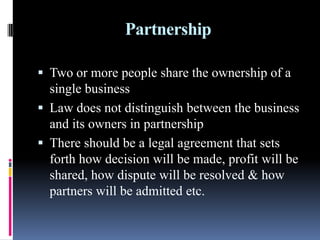 Partnership
 Two or more people share the ownership of a
single business
 Law does not distinguish between the business
and its owners in partnership
 There should be a legal agreement that sets
forth how decision will be made, profit will be
shared, how dispute will be resolved & how
partners will be admitted etc.
 
