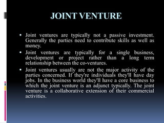 JOINT VENTURE
 Joint ventures are typically not a passive investment.
Generally the parties need to contribute skills as well as
money.
 Joint ventures are typically for a single business,
development or project rather than a long term
relationship between the co-ventures.
 Joint ventures usually are not the major activity of the
parties concerned. If they're individuals they'll have day
jobs. In the business world they'll have a core business to
which the joint venture is an adjunct typically. The joint
venture is a collaborative extension of their commercial
activities.
 