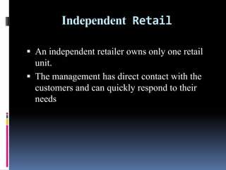 Independent Retail
 An independent retailer owns only one retail
unit.
 The management has direct contact with the
customers and can quickly respond to their
needs
 