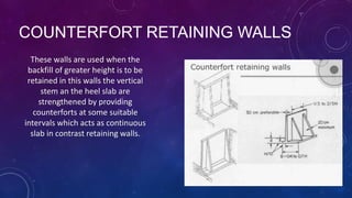 COUNTERFORT RETAINING WALLS
These walls are used when the
backfill of greater height is to be
retained in this walls the vertical
stem an the heel slab are
strengthened by providing
counterforts at some suitable
intervals which acts as continuous
slab in contrast retaining walls.
 