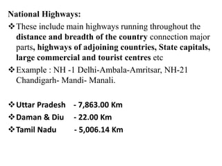 National Highways:
These include main highways running throughout the
distance and breadth of the country connection major
parts, highways of adjoining countries, State capitals,
large commercial and tourist centres etc
Example : NH -1 Delhi-Ambala-Amritsar, NH-21
Chandigarh- Mandi- Manali.
Uttar Pradesh - 7,863.00 Km
Daman & Diu - 22.00 Km
Tamil Nadu - 5,006.14 Km
 