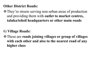 Other District Roads:
They’re streets serving non-urban areas of production
and providing them with outlet to market centres,
taluka/tehsil headquarters or other main roads
6) Village Roads:
These are roads joining villages or group of villages
with each other and also to the nearest road of any
higher class
 
