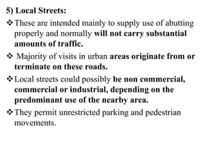 5) Local Streets:
These are intended mainly to supply use of abutting
properly and normally will not carry substantial
amounts of traffic.
 Majority of visits in urban areas originate from or
terminate on these roads.
Local streets could possibly be non commercial,
commercial or industrial, depending on the
predominant use of the nearby area.
They permit unrestricted parking and pedestrian
movements.
 