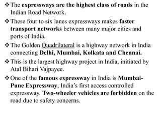 The expressways are the highest class of roads in the
Indian Road Network.
These four to six lanes expressways makes faster
transport networks between many major cities and
ports of India.
The Golden Quadrilateral is a highway network in India
connecting Delhi, Mumbai, Kolkata and Chennai.
This is the largest highway project in India, initiated by
Atal Bihari Vajpayee.
One of the famous expressway in India is Mumbai-
Pune Expressway, India’s first access controlled
expressway. Two-wheeler vehicles are forbidden on the
road due to safety concerns.
 