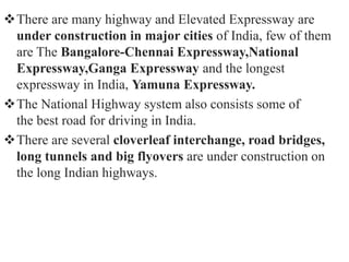 There are many highway and Elevated Expressway are
under construction in major cities of India, few of them
are The Bangalore-Chennai Expressway,National
Expressway,Ganga Expressway and the longest
expressway in India, Yamuna Expressway.
The National Highway system also consists some of
the best road for driving in India.
There are several cloverleaf interchange, road bridges,
long tunnels and big flyovers are under construction on
the long Indian highways.
 