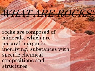 WHAT ARE ROCKS?
rocks are composed of
minerals, which are
natural inorganic
(nonliving) substances with
specific chemical
compositions and
structures.
 