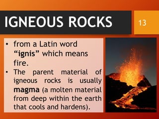 13IGNEOUS ROCKS
• from a Latin word
“ignis” which means
fire.
• The parent material of
igneous rocks is usually
magma (a molten material
from deep within the earth
that cools and hardens).
 