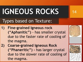 14IGNEOUS ROCKS
1) Fine-grained Igneous rock
(“Aphanitic”) - has smaller crystal
due to the faster rate of cooling of
the magma.
2) Coarse-grained Igneous Rock
(“Phaneritic”) - has larger crystal
due to the slower rate of cooling of
the magma.
Types based on Texture:
 