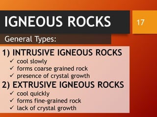 17IGNEOUS ROCKS
1) INTRUSIVE IGNEOUS ROCKS
✓ cool slowly
✓ forms coarse grained rock
✓ presence of crystal growth
2) EXTRUSIVE IGNEOUS ROCKS
✓ cool quickly
✓ forms fine-grained rock
✓ lack of crystal growth
General Types:
 