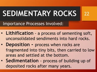 22SEDIMENTARY ROCKS
Importance Processes Involved:
• Lithification - a process of sementing soft,
unconsolidated sendiments into hard rocks.
• Deposition - process when rocks are
fragmented into tiny bits, then carried to low
areas and settled at the bottom.
• Sedimentation - process of building up of
deposited rocks after many years.
 
