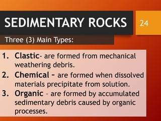 24SEDIMENTARY ROCKS
Three (3) Main Types:
1. Clastic- are formed from mechanical
weathering debris.
2. Chemical – are formed when dissolved
materials precipitate from solution.
3. Organic – are formed by accumulated
sedimentary debris caused by organic
processes.
 