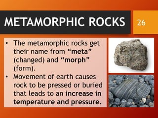 26METAMORPHIC ROCKS
• The metamorphic rocks get
their name from “meta”
(changed) and “morph”
(form).
• Movement of earth causes
rock to be pressed or buried
that leads to an increase in
temperature and pressure.
 