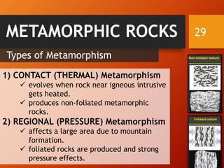 29
Types of Metamorphism
1) CONTACT (THERMAL) Metamorphism
✓ evolves when rock near igneous intrusive
gets heated.
✓ produces non-foliated metamorphic
rocks.
2) REGIONAL (PRESSURE) Metamorphism
✓ affects a large area due to mountain
formation.
✓ foliated rocks are produced and strong
pressure effects.
METAMORPHIC ROCKS
 