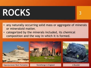 ROCKS
• any naturally occurring solid mass or aggregate of minerals
or mineraloid matter.
• categorized by the minerals included, its chemical
composition and the way in which it is formed.
3
Kapurpurawan Rock Formation Stonehenge in England A Boulder
 