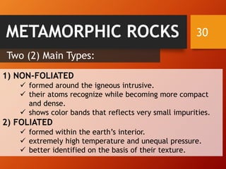 30
Two (2) Main Types:
1) NON-FOLIATED
✓ formed around the igneous intrusive.
✓ their atoms recognize while becoming more compact
and dense.
✓ shows color bands that reflects very small impurities.
2) FOLIATED
✓ formed within the earth’s interior.
✓ extremely high temperature and unequal pressure.
✓ better identified on the basis of their texture.
METAMORPHIC ROCKS
 