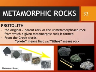 33METAMORPHIC ROCKS
PROTOLITH
- the original / parent rock or the unmetamorphosed rock
from which a given metamorphic rock is formed
- From the Greek words:
“proto” means first and “lithos” means rock
 
