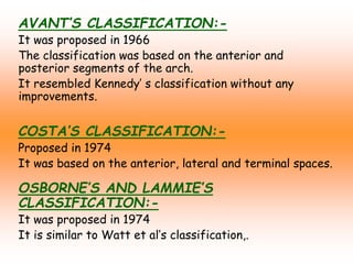 AVANT’S CLASSIFICATION:-
It was proposed in 1966
The classification was based on the anterior and
posterior segments of the arch.
It resembled Kennedy’ s classification without any
improvements.
COSTA’S CLASSIFICATION:-
Proposed in 1974
It was based on the anterior, lateral and terminal spaces.
OSBORNE’S AND LAMMIE’S
CLASSIFICATION:-
It was proposed in 1974
It is similar to Watt et al’s classification,.
 