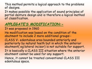 This method permits a logical approach to the problems
of designs.
It makes possible the application of sound principles of
partial denture design and is therefore a logical method
of classification.
APPLEGATE’S MODIFICATION:-
It was proposed in 1960
He modification was based on the condition of the
abutment to include 2 more additional groups:-
CLASS V- edentulous area bounded anteriorly and
posteriorly by natural teeth but in which the anterior
abutment( eg:lateral incisor) is not suitable for support.
It is basically a CLASS III situation where the anterior
abutment cannot be used for any support.
Hence, it cannot be treated conventional CLASS III
edentulous space.
 