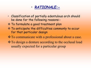 • RATIONALE:-
• Classification of partially edentulous arch should
be done for the following reasons:-
 To formulate a good treatment plan
 To anticipate the difficulties commonly to occur
for that particular design
To communicate with a professional about a case.
To design a denture according to the occlusal load
usually expected for a particular group
 