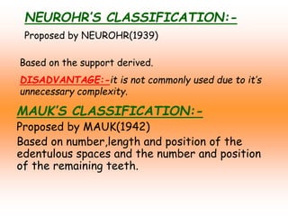 NEUROHR’S CLASSIFICATION:-
Proposed by NEUROHR(1939)
Based on the support derived.
DISADVANTAGE:-it is not commonly used due to it’s
unnecessary complexity.
MAUK’S CLASSIFICATION:-
Proposed by MAUK(1942)
Based on number,length and position of the
edentulous spaces and the number and position
of the remaining teeth.
 