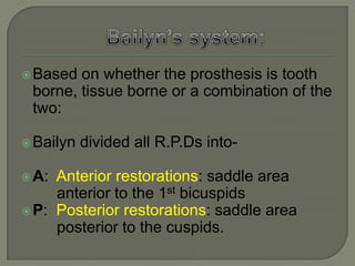 Applegate Kennedy’s system:It is a modification of the Kennedy’s system.It is based less on the number and location of the remaining teeth and edentulous spaces. It takes into consideration the capabilities of the teeth, which bound the spaces to serve as abutments for the prosthesis