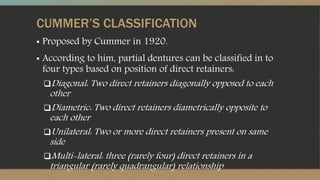 CUMMER’S CLASSIFICATION
▪ Proposed by Cummer in 1920.
▪ According to him, partial dentures can be classified in to
four types based on position of direct retainers:
Diagonal: Two direct retainers diagonally opposed to each
other
Diametric: Two direct retainers diametrically opposite to
each other
Unilateral: Two or more direct retainers present on same
side
Multi-lateral: three (rarely four) direct retainers in a
triangular (rarely quadrangular) relationship
 