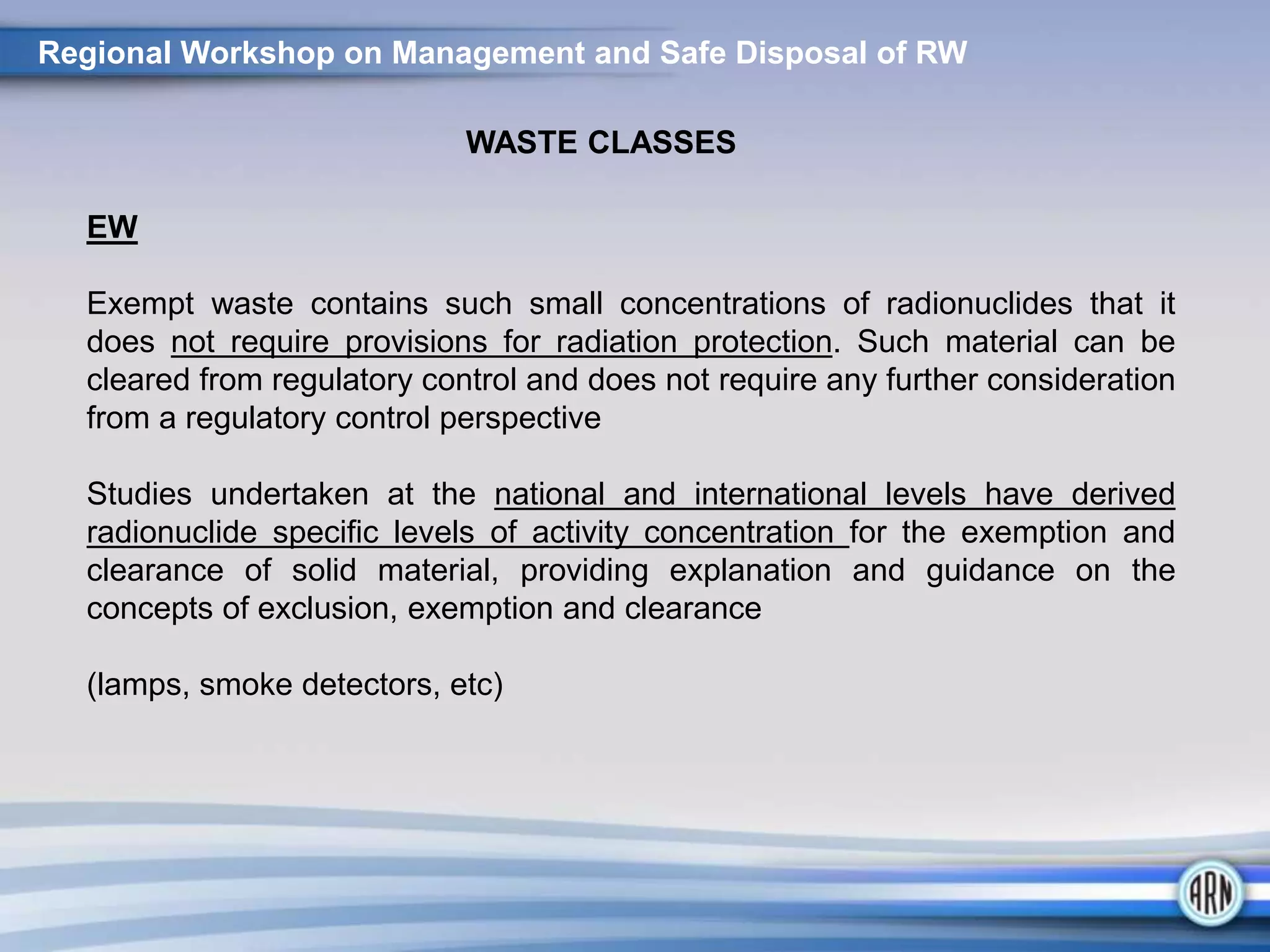 Regional Workshop on Management and Safe Disposal of RW
WASTE CLASSES
EW
Exempt waste contains such small concentrations of radionuclides that it
does not require provisions for radiation protection. Such material can be
cleared from regulatory control and does not require any further consideration
from a regulatory control perspective
Studies undertaken at the national and international levels have derived
radionuclide specific levels of activity concentration for the exemption and
clearance of solid material, providing explanation and guidance on the
concepts of exclusion, exemption and clearance
(lamps, smoke detectors, etc)
 
