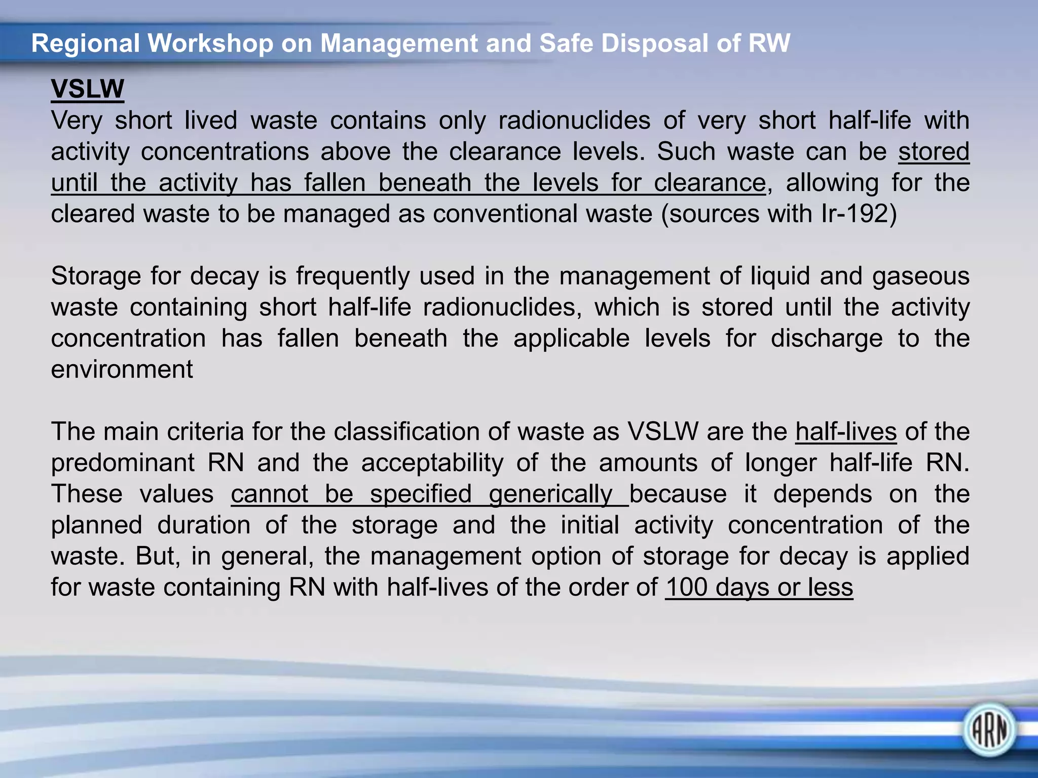 VSLW
Very short lived waste contains only radionuclides of very short half-life with
activity concentrations above the clearance levels. Such waste can be stored
until the activity has fallen beneath the levels for clearance, allowing for the
cleared waste to be managed as conventional waste (sources with Ir-192)
Storage for decay is frequently used in the management of liquid and gaseous
waste containing short half-life radionuclides, which is stored until the activity
concentration has fallen beneath the applicable levels for discharge to the
environment
The main criteria for the classification of waste as VSLW are the half-lives of the
predominant RN and the acceptability of the amounts of longer half-life RN.
These values cannot be specified generically because it depends on the
planned duration of the storage and the initial activity concentration of the
waste. But, in general, the management option of storage for decay is applied
for waste containing RN with half-lives of the order of 100 days or less
Regional Workshop on Management and Safe Disposal of RW
 