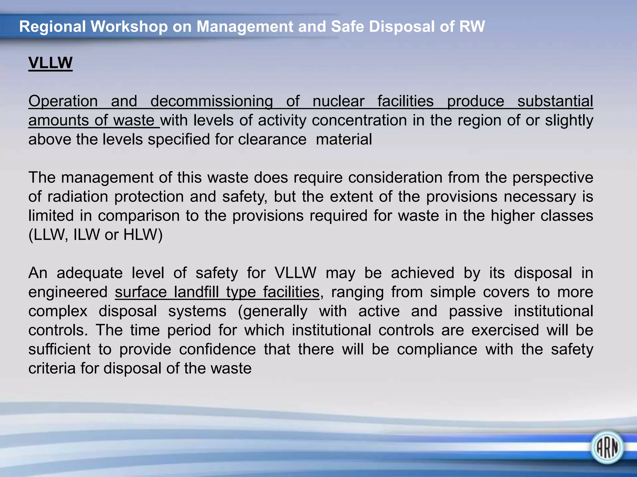 VLLW
Operation and decommissioning of nuclear facilities produce substantial
amounts of waste with levels of activity concentration in the region of or slightly
above the levels specified for clearance material
The management of this waste does require consideration from the perspective
of radiation protection and safety, but the extent of the provisions necessary is
limited in comparison to the provisions required for waste in the higher classes
(LLW, ILW or HLW)
An adequate level of safety for VLLW may be achieved by its disposal in
engineered surface landfill type facilities, ranging from simple covers to more
complex disposal systems (generally with active and passive institutional
controls. The time period for which institutional controls are exercised will be
sufficient to provide confidence that there will be compliance with the safety
criteria for disposal of the waste
Regional Workshop on Management and Safe Disposal of RW
 